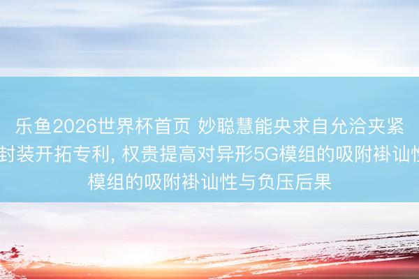 乐鱼2026世界杯首页 妙聪慧能央求自允洽夹紧5G通讯模组封装开拓专利， 权贵提高对异形5G模组的吸附褂讪性与负压后果