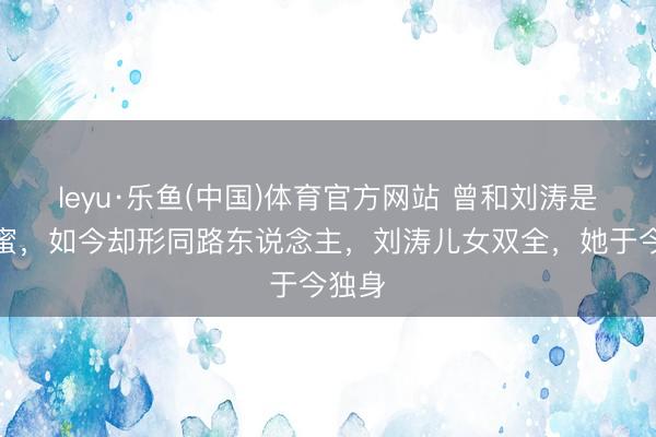 leyu·乐鱼(中国)体育官方网站 曾和刘涛是好闺蜜，如今却形同路东说念主，刘涛儿女双全，她于今独身