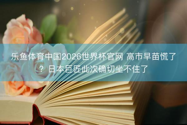 乐鱼体育中国2026世界杯官网 高市早苗慌了?日本巨匠此次确切坐不住了