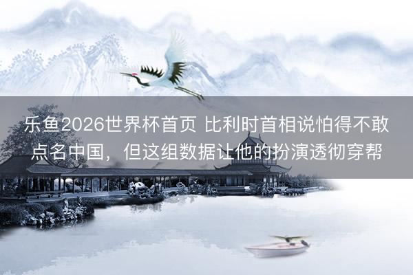 乐鱼2026世界杯首页 比利时首相说怕得不敢点名中国，但这组数据让他的扮演透彻穿帮