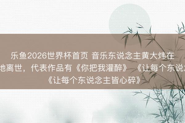 乐鱼2026世界杯首页 音乐东说念主黄大炜在姐姐家中蓦地离世，代表作品有《你把我灌醉》 《让每个东说念主皆心碎》