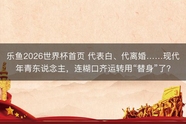 乐鱼2026世界杯首页 代表白、代离婚……现代年青东说念主，连糊口齐运转用“替身”了？