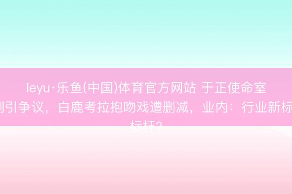 leyu·乐鱼(中国)体育官方网站 于正使命室新剧引争议,白鹿考拉抱吻戏遭删减,业内:行业新标杆?