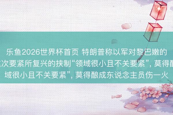 乐鱼2026世界杯首页 特朗普称以军对黎巴嫩的要紧“不应该发生”: 这次要紧所复兴的挟制“领域很小且不关要紧”， 莫得酿成东说念主员伤一火
