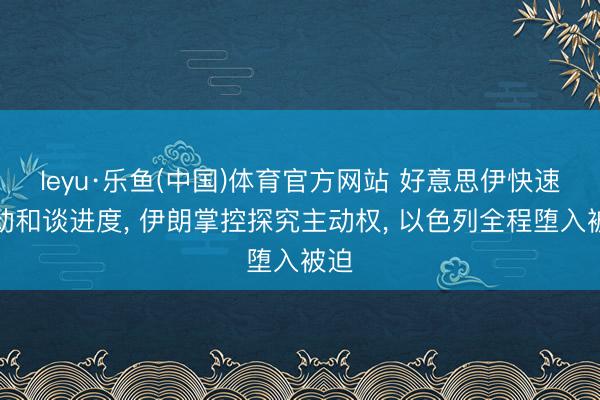 leyu·乐鱼(中国)体育官方网站 好意思伊快速推动和谈进度， 伊朗掌控探究主动权， 以色列全程堕入被迫