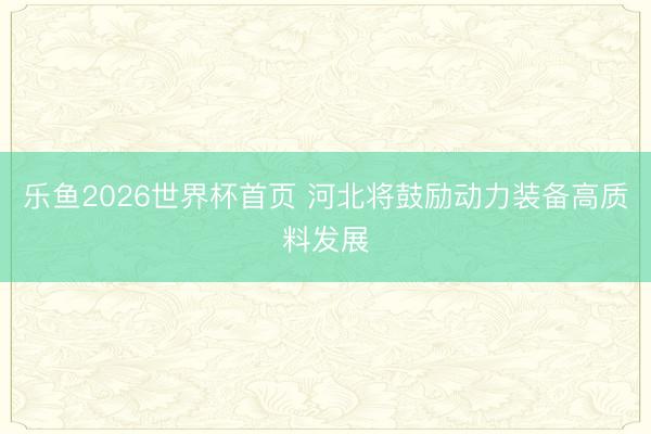 乐鱼2026世界杯首页 河北将鼓励动力装备高质料发展