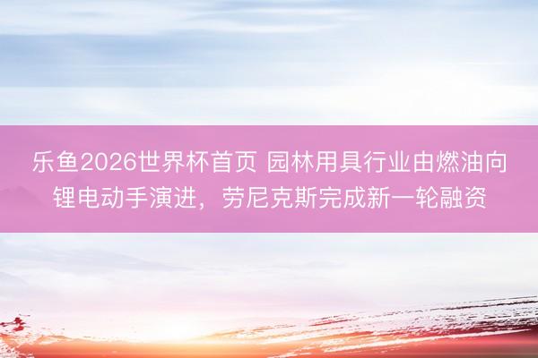 乐鱼2026世界杯首页 园林用具行业由燃油向锂电动手演进，劳尼克斯完成新一轮融资