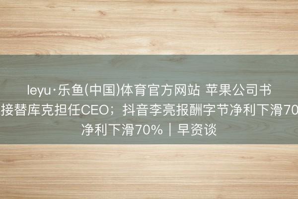 leyu·乐鱼(中国)体育官方网站 苹果公司书记特纳斯将接替库克担任CEO；抖音李亮报酬字节净利下滑70%｜早资谈
