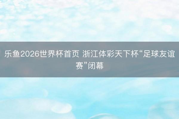 乐鱼2026世界杯首页 浙江体彩天下杯“足球友谊赛”闭幕