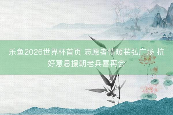 乐鱼2026世界杯首页 志愿者情暖苌弘广场 抗好意思援朝老兵喜再会