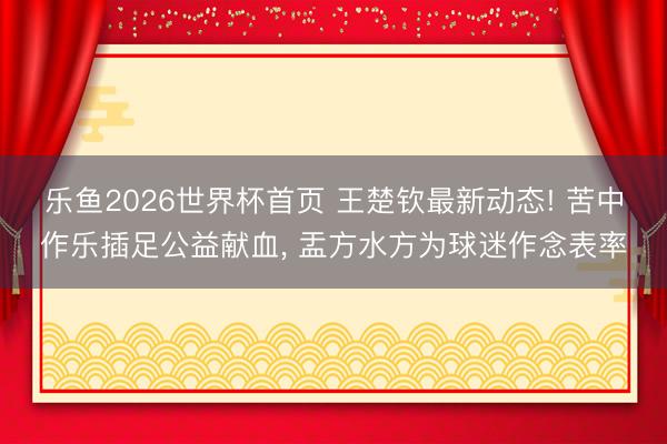 乐鱼2026世界杯首页 王楚钦最新动态! 苦中作乐插足公益献血， 盂方水方为球迷作念表率