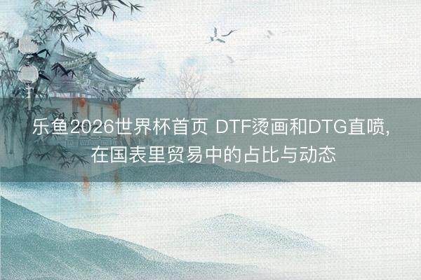 乐鱼2026世界杯首页 DTF烫画和DTG直喷, 在国表里贸易中的占比与动态