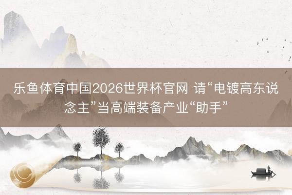 乐鱼体育中国2026世界杯官网 请“电镀高东说念主”当高端装备产业“助手”