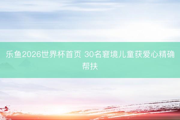 乐鱼2026世界杯首页 30名窘境儿童获爱心精确帮扶