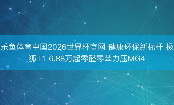 乐鱼体育中国2026世界杯官网 健康环保新标杆 极狐T1 6.88万起零醛零苯力压MG4