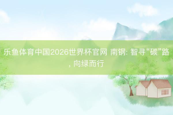 乐鱼体育中国2026世界杯官网 南钢: 智寻“碳”路， 向绿而行