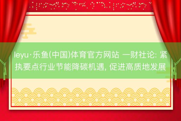 leyu·乐鱼(中国)体育官方网站 一财社论: 紧执要点行业节能降碳机遇, 促进高质地发展