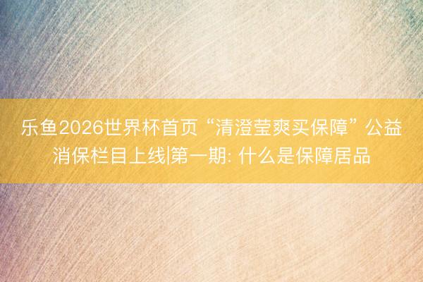 乐鱼2026世界杯首页 “清澄莹爽买保障” 公益消保栏目上线|第一期: 什么是保障居品