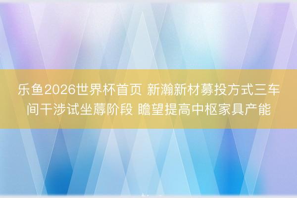 乐鱼2026世界杯首页 新瀚新材募投方式三车间干涉试坐蓐阶段 瞻望提高中枢家具产能