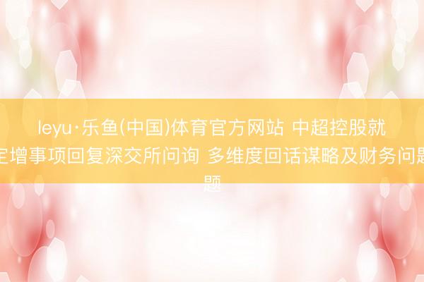 leyu·乐鱼(中国)体育官方网站 中超控股就定增事项回复深交所问询 多维度回话谋略及财务问题