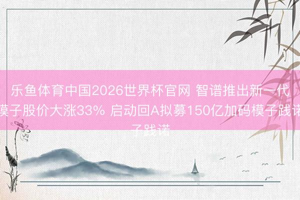 乐鱼体育中国2026世界杯官网 智谱推出新一代模子股价大涨33% 启动回A拟募150亿加码模子践诺