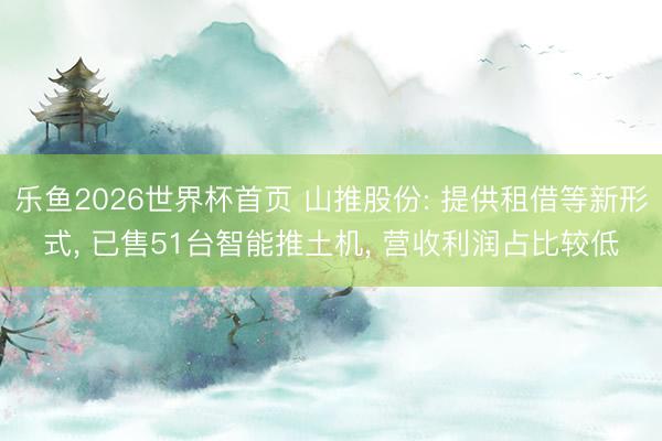 乐鱼2026世界杯首页 山推股份: 提供租借等新形式, 已售51台智能推土机, 营收利润占比较低