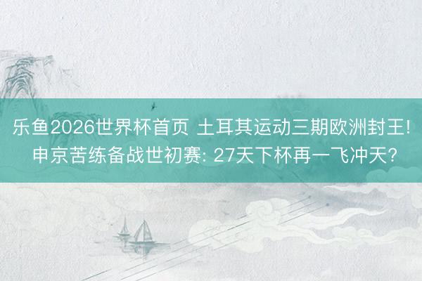 乐鱼2026世界杯首页 土耳其运动三期欧洲封王! 申京苦练备战世初赛: 27天下杯再一飞冲天?