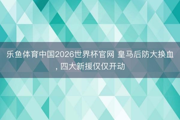 乐鱼体育中国2026世界杯官网 皇马后防大换血， 四大新援仅仅开动