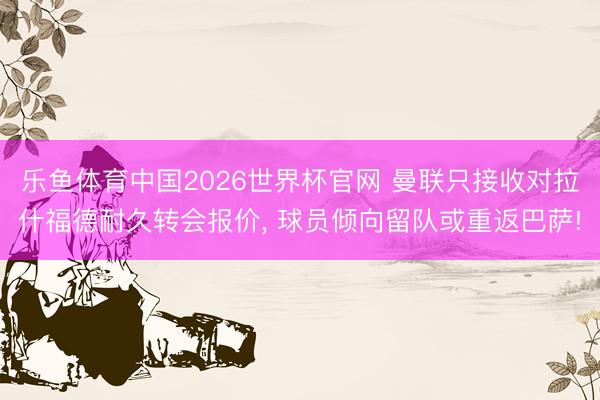乐鱼体育中国2026世界杯官网 曼联只接收对拉什福德耐久转会报价， 球员倾向留队或重返巴萨!