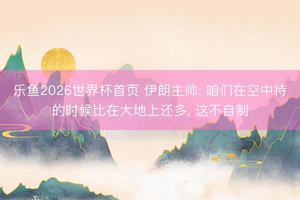 乐鱼2026世界杯首页 伊朗主帅: 咱们在空中待的时候比在大地上还多， 这不自制