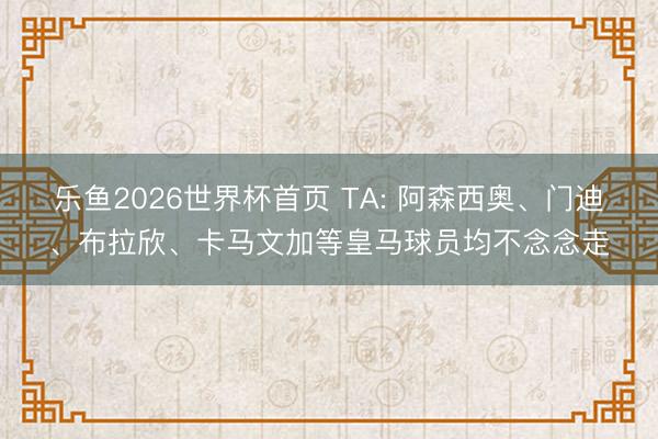 乐鱼2026世界杯首页 TA: 阿森西奥、门迪、布拉欣、卡马文加等皇马球员均不念念走
