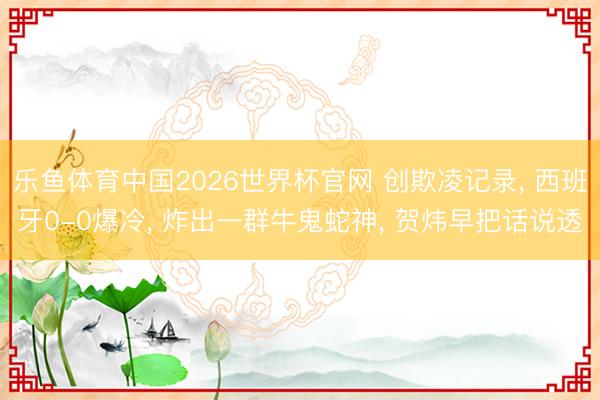乐鱼体育中国2026世界杯官网 创欺凌记录， 西班牙0-0爆冷， 炸出一群牛鬼蛇神， 贺炜早把话说透
