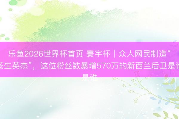 乐鱼2026世界杯首页 寰宇杯｜众人网民制造“苍生英杰”，这位粉丝数暴增570万的新西兰后卫是谁