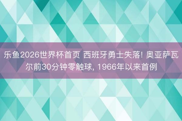 乐鱼2026世界杯首页 西班牙勇士失落! 奥亚萨瓦尔前30分钟零触球， 1966年以来首例