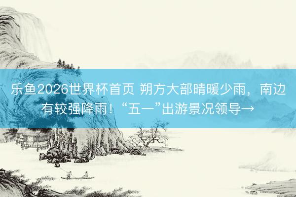 乐鱼2026世界杯首页 朔方大部晴暖少雨，南边有较强降雨！“五一”出游景况领导→