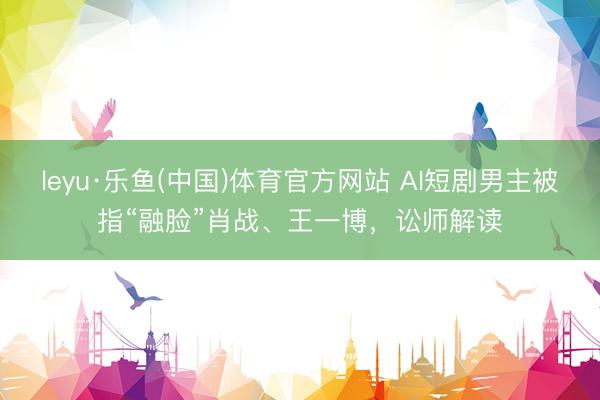 leyu·乐鱼(中国)体育官方网站 AI短剧男主被指“融脸”肖战、王一博，讼师解读