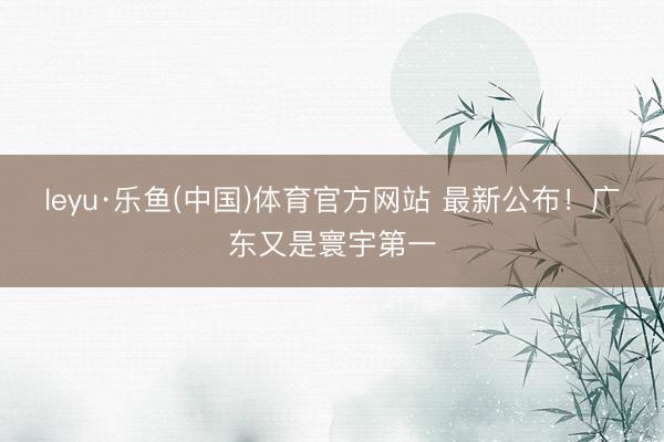 leyu·乐鱼(中国)体育官方网站 最新公布！广东又是寰宇第一