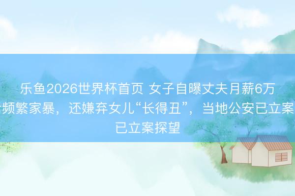 乐鱼2026世界杯首页 女子自曝丈夫月薪6万元后频繁家暴，还嫌弃女儿“长得丑”，当地公安已立案探望