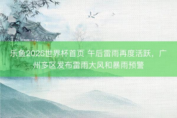 乐鱼2026世界杯首页 午后雷雨再度活跃，广州多区发布雷雨大风和暴雨预警