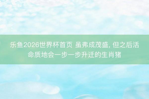 乐鱼2026世界杯首页 虽弗成茂盛， 但之后活命质地会一步一步升迁的生肖猪