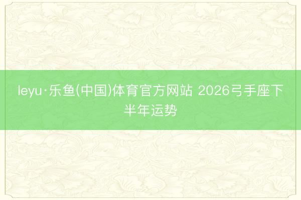 leyu·乐鱼(中国)体育官方网站 2026弓手座下半年运势
