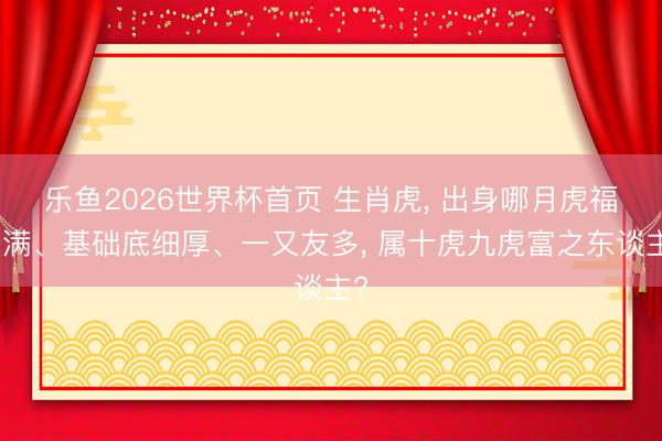 乐鱼2026世界杯首页 生肖虎， 出身哪月虎福分满、基础底细厚、一又友多， 属十虎九虎富之东谈主?