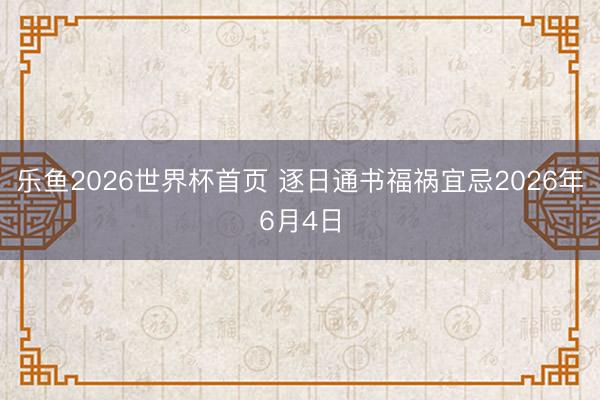乐鱼2026世界杯首页 逐日通书福祸宜忌2026年6月4日