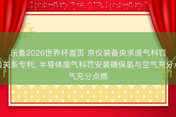 乐鱼2026世界杯首页 京仪装备央求废气科罚安装关系专利， 半导体废气科罚安装确保氢与空气充分点燃