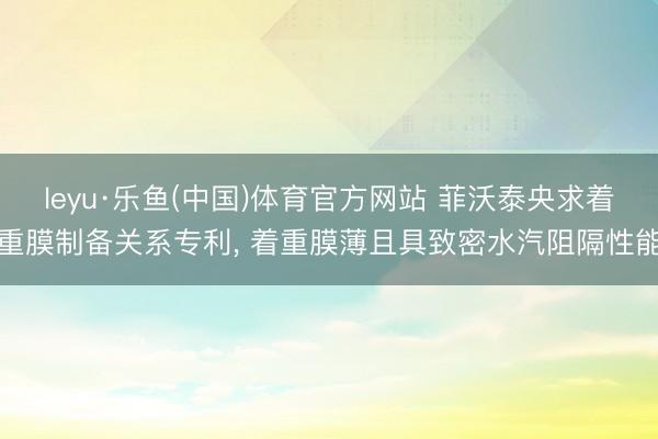leyu·乐鱼(中国)体育官方网站 菲沃泰央求着重膜制备关系专利， 着重膜薄且具致密水汽阻隔性能