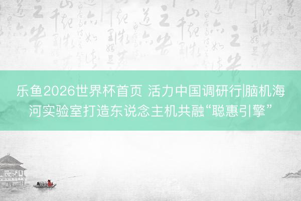 乐鱼2026世界杯首页 活力中国调研行|脑机海河实验室打造东说念主机共融“聪惠引擎”