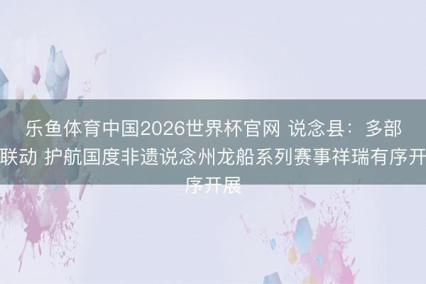 乐鱼体育中国2026世界杯官网 说念县：多部门联动 护航国度非遗说念州龙船系列赛事祥瑞有序开展