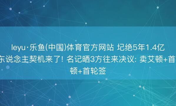 leyu·乐鱼(中国)体育官方网站 圮绝5年1.4亿, 湖东说念主契机来了! 名记晒3方往来决议: 卖艾顿+首轮签