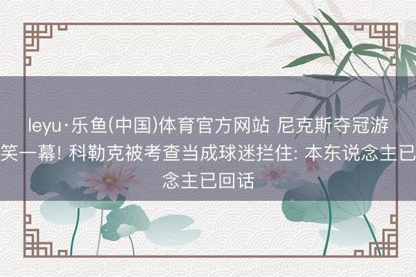 leyu·乐鱼(中国)体育官方网站 尼克斯夺冠游行搞笑一幕! 科勒克被考查当成球迷拦住: 本东说念主已回话