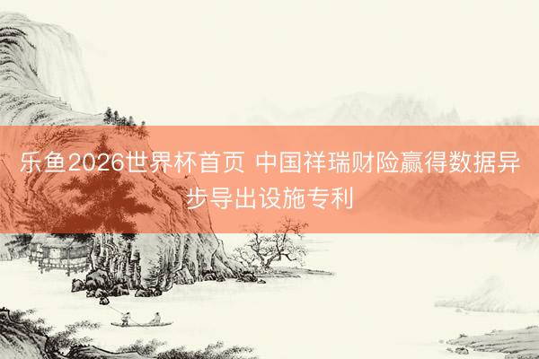 乐鱼2026世界杯首页 中国祥瑞财险赢得数据异步导出设施专利